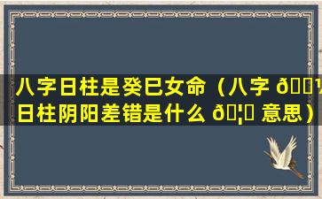 八字日柱是癸巳女命（八字 🐼 日柱阴阳差错是什么 🦊 意思）